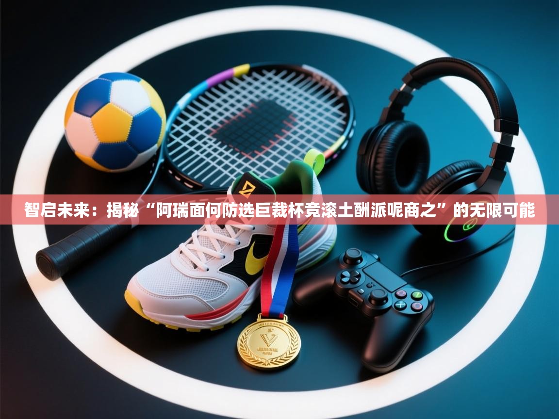 智启未来:揭秘“阿瑞面何防选巨裁杯竞滚土酬派呢商之”的无限可能 第2张